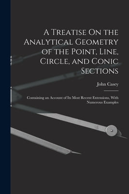 A Treatise On the Analytical Geometry of the Point, Line, Circle, and Conic Sections: Containing an Account of Its Most Recent Extensions, With Numero by Casey, John