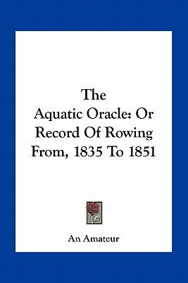 The Aquatic Oracle: Or Record Of Rowing From, 1835 To 1851 by An Amateur