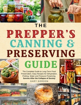 The Prepper's Canning & Preserving Guide: The Complete Guide to Long-Term Food Preservation, Easy Recipes for Dehydration, Pickling, Water and Pressur by Gordon, Gary