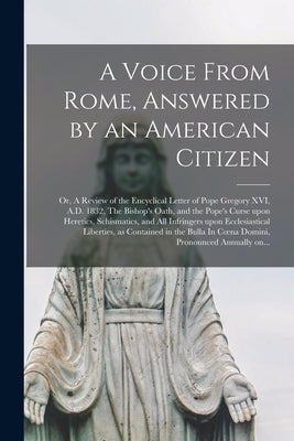 A Voice From Rome, Answered by an American Citizen; or, A Review of the Encyclical Letter of Pope Gregory XVI, A.D. 1832, The Bishop's Oath, and the P by Anonymous