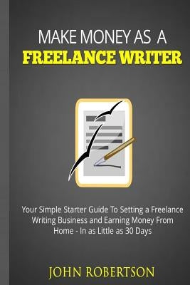 Make Money As A Freelance Writer: Your Simple Starter Guide To Setting a Freelance Writing Business and Earning Money From Home In as Little as 30 Day by Robertson, John