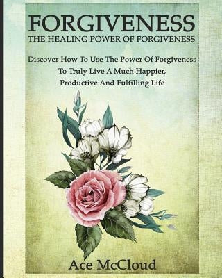 Forgiveness: The Healing Power Of Forgiveness: Discover How To Use The Power Of Forgiveness To Truly Live A Much Happier, Productiv by McCloud, Ace