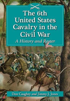 The 6th United States Cavalry in the Civil War: A History and Roster by Caughey, Donald C.