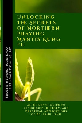 Unlocking the Secrets of Northern Praying Mantis Kung Fu: An In-Depth Guide to Techniques, History, and Practical Applications of Bei Tang Lang by Fletcher, Thomas H.