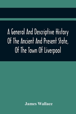 A General And Descriptive History Of The Ancient And Present State, Of The Town Of Liverpool: Comprising, A Review Of Its Government, Police, Antiquit by Wallace, James
