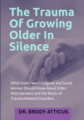 The Trauma Of Growing Older In Silence: What Every New Caregiver and Social Worker Should Know About Elder Mistreatment and the Roots of Trauma-Relate by Atticus, Brody