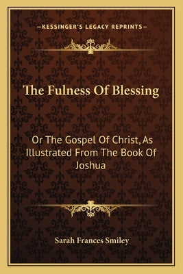 The Fulness Of Blessing: Or The Gospel Of Christ, As Illustrated From The Book Of Joshua by Smiley, Sarah Frances