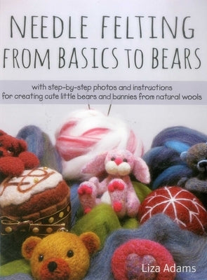 Needle Felting from Basics to Bears: With Step-By-Step Photos and Instructions for Creating Cute Little Bears and Bunnies from Natural Wools by Adams, Liza J.