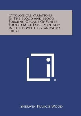 Cytological Variations in the Blood and Blood Forming Organs of White-Footed Mice Experimentally Infected with Trypanosoma Cruzi by Wood, Sherwin Francis