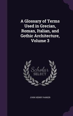 A Glossary of Terms Used in Grecian, Roman, Italian, and Gothic Architecture, Volume 3 by Parker, John Henry