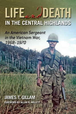 Life and Death in the Central Highlands: An American Sergeant in the Vietnam War, 1968-1970 Volume 5 by Gillam, James T.