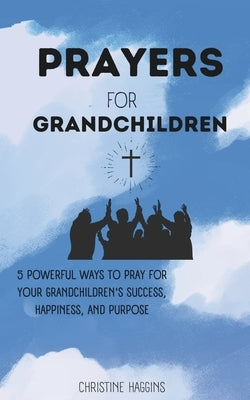 Prayers for Grandchildren: 5 Powerful Ways to Pray for Your Grandchildren's Success, Happiness, and Purpose by Haggins, Christine