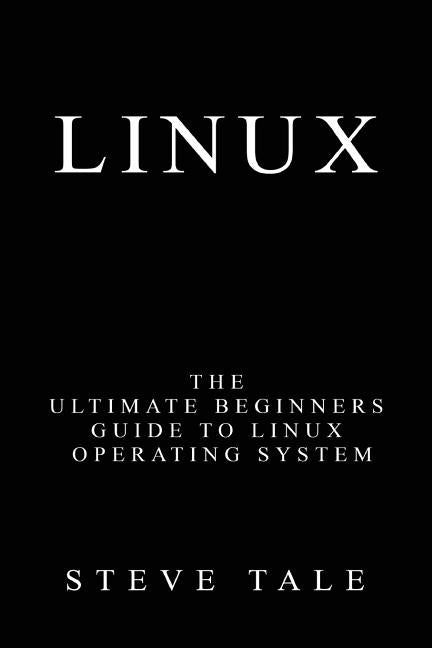 Linux: The Ultimate Beginners Guide to Linux Operating System by Tale, Steve
