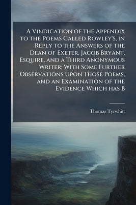 A Vindication of the Appendix to the Poems Called Rowley's, in Reply to the Answers of the Dean of Exeter, Jacob Bryant, Esquire, and a Third Anonymou by Tyrwhitt, Thomas