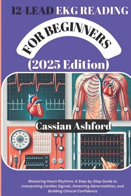12 LEAD EKG READING FOR BEGINNERS (2025 Edition): Mastering Heart Rhythms: A Step-by-Step Guide To Interpreting Cardiac Signals, Detecting Abnormaliti by Ashford, Cassian