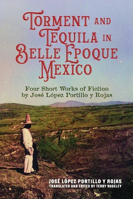 Torment and Tequila in Belle Epoque Mexico: Four Short Works of Fiction by José López Portillo Y Rojas by López Portillo Y. Rojas, José
