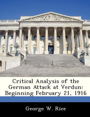 Critical Analysis of the German Attack at Verdun: Beginning February 21, 1916 by Rice, George W.