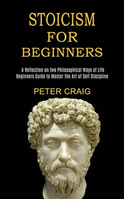 Stoicism for Beginners: A Reflection on Two Philosophical Ways of Life (Beginners Guide to Master the Art of Self Discipline) by Craig, Peter