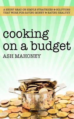 Cooking on a Budget: A Short Read on Simple Strategies & Solutions that Work for Saving Money & Eating Healthy by Mahoney, Ash