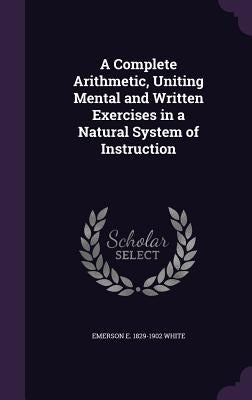 A Complete Arithmetic, Uniting Mental and Written Exercises in a Natural System of Instruction by White, Emerson E. 1829-1902