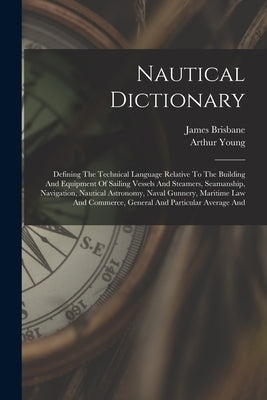 Nautical Dictionary: Defining The Technical Language Relative To The Building And Equipment Of Sailing Vessels And Steamers, Seamanship, Na by Young, Arthur