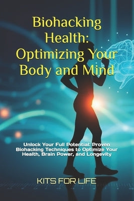 Biohacking Health: Optimizing Your Body and Mind: Unlock Your Full Potential: Proven Biohacking Techniques to Optimize Your Health, Brain Power, and L by Kits for Life