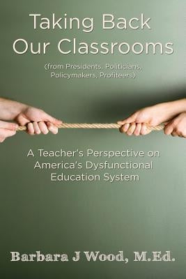 Taking Back Our Classrooms: A Teacher's Perspective on America's Dysfunctional Education System by Wood, M. Ed Barbara J.
