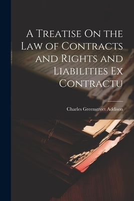 A Treatise On the Law of Contracts and Rights and Liabilities Ex Contractu by Addison, Charles Greenstreet