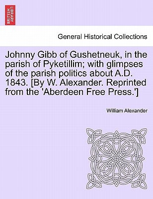 Johnny Gibb of Gushetneuk, in the Parish of Pyketillim; With Glimpses of the Parish Politics about A.D. 1843. [By W. Alexander. Reprinted from the 'Ab by Alexander, William