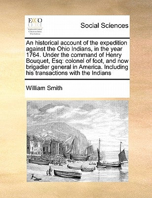 An Historical Account of the Expedition Against the Ohio Indians, in the Year 1764. Under the Command of Henry Bouquet, Esq: Colonel of Foot, and Now by Smith, William