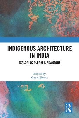 Indigenous Architecture in India: Exploring Plural Lifeworlds by Bharat, Gauri
