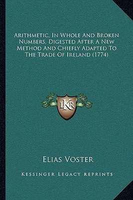 Arithmetic, In Whole And Broken Numbers, Digested After A New Method And Chiefly Adapted To The Trade Of Ireland (1774) by Voster, Elias