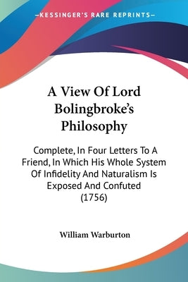 A View Of Lord Bolingbroke's Philosophy: Complete, In Four Letters To A Friend, In Which His Whole System Of Infidelity And Naturalism Is Exposed And by Warburton, William