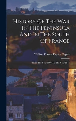 History Of The War In The Peninsula And In The South Of France: From The Year 1807 To The Year 1814 by William Francis Patrick Napier