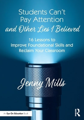 Students Can't Pay Attention and Other Lies I Believed: 16 Lessons to Improve Foundational Skills and Reclaim Your Classroom by Mills, Jenny