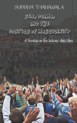 Sex, Drama, and the Politics of Masculinity: A Treatise on the Indian Anti-Hero by Thanawala, Supriya