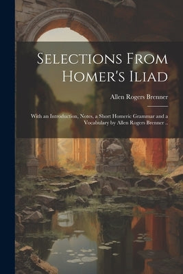 Selections From Homer's Iliad: With an Introduction, Notes, a Short Homeric Grammar and a Vocabulary by Allen Rogers Brenner .. by Brenner, Allen Rogers