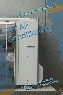 DIY Air Conditioning: A Step-by-Step Guide to Building Your Own AC Unit by Kleinhans, Antoinette