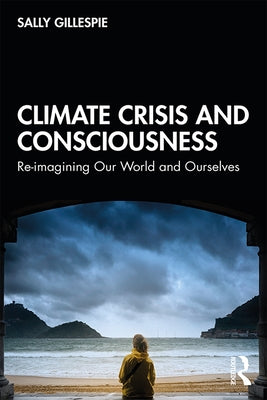 Climate Crisis and Consciousness: Re-Imagining Our World and Ourselves by Gillespie, Sally