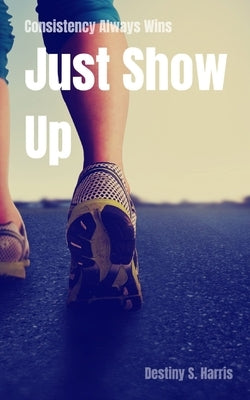 Consistency Always Wins: Just Show Up by Harris, Destiny S.