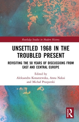 Unsettled 1968 in the Troubled Present: Revisiting the 50 Years of Discussions from East and Central Europe by Konarzewska, Aleksandra