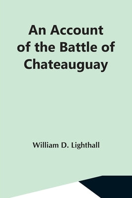 An Account Of The Battle Of Chateauguay; Being A Lecture Delivered At Ormstown, March 8Th, 1889 by D. Lighthall, William