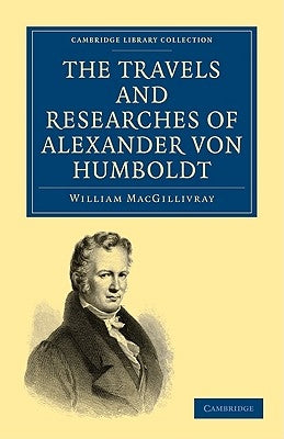 The Travels and Researches of Alexander Von Humboldt: Being a Condensed Narrative of His Journeys in the Equinoctial Regions of America, and in Asiati by Macgillivray, William
