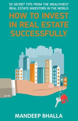 How to Invest in Real Estate Successfully: 50 Secrets From the Wealthiest Real Estate Investors in the World by Bhalla, Mandeep