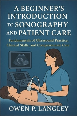 A Beginner's Introduction to Sonography and Patient Care: Fundamentals of Ultrasound Practice, Clinical Skills, and Compassionate Care by Langley, Owen P.
