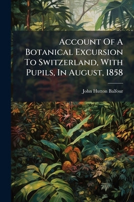 Account Of A Botanical Excursion To Switzerland, With Pupils, In August, 1858 by Balfour, John Hutton