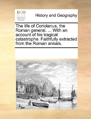The Life of Coriolanus, the Roman General. ... with an Account of His Tragical Catastrophe. Faithfully Extracted from the Roman Annals. by Multiple Contributors