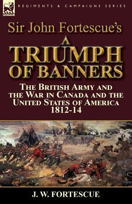 Sir John Fortescue's A Triumph of Banners: the British Army and the War in Canada and the United States of America 1812-14 by Fortescue, J. W.