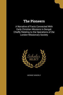 The Pioneers: A Narrative of Facts Connected With Early Christian Missions in Bengal, Chiefly Relating to the Operations of the London Missionary Soci by Gogerly, George