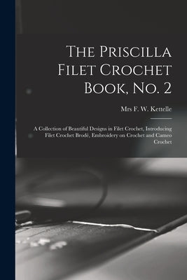 The Priscilla Filet Crochet Book, No. 2; a Collection of Beautiful Designs in Filet Crochet, Introducing Filet Crochet Brodé, Embroidery on Crochet an by Kettelle, F. W.